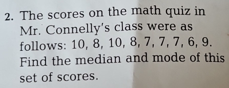 The scores on the math quiz in 
Mr. Connelly's class were as 
follows: 10, 8, 10, 8, 7, 7, 7, 6, 9. 
Find the median and mode of this 
set of scores.