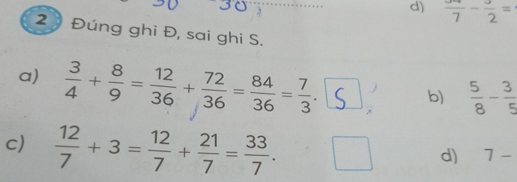 d) frac 7-frac 2=
2 Đúng ghi Đ, sai ghi S.
a)  3/4 + 8/9 = 12/36 + 72/36 = 84/36 = 7/3 .
b)  5/8 - 3/5 
c)  12/7 +3= 12/7 + 21/7 = 33/7 .
d) 7-