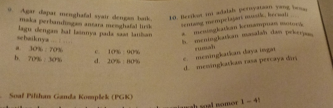 Agar dapat menghafal syair dengan baik, 10. Berikut ini adalah pernyataan yang bena
maka perbandingan antara menghafal lirik tentang mempelajari musik, kecuali ....
lagu dengan hal lainnya pada saat latihan a. meningkatkan kemampuan motorik
sebaiknya ... : …
b. meningkatkan masalah dan pekerjaan
a. 30% :70% C . 10% :90%
rumah
b. 70% :30% d. 20% :80%
c. meningkatkan daya ingat
d. meningkatkan rasa percaya diri
Soal Pilihan Ganda Komplek (PGK)
n h soal nom r 1-4!