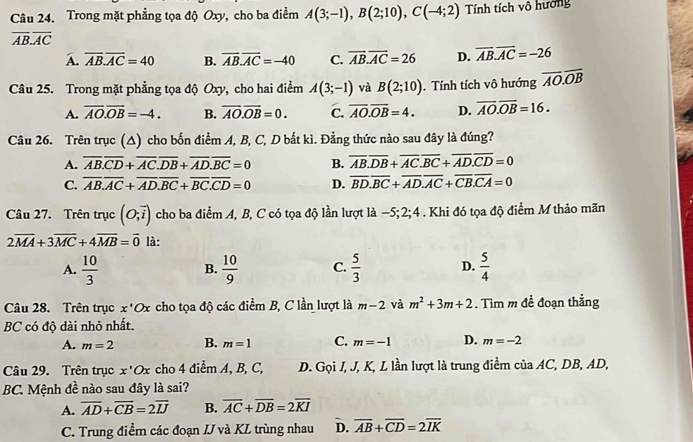 Trong mặt phẳng tọa độ Oxy, cho ba điểm A(3;-1),B(2;10),C(-4;2) Tính tích vô hướng
overline AB.overline AC
A. overline AB.overline AC=40 B. overline AB.overline AC=-40 C. overline AB.overline AC=26 D. overline AB.overline AC=-26
Câu 25. Trong mặt phẳng tọa độ Oxy, cho hai điểm A(3;-1) và B(2;10). Tính tích vô hướng overline AO.overline OB
A. overline AO.overline OB=-4. B. overline AO.overline OB=0. C. overline AO.overline OB=4. D. overline AO.overline OB=16.
Câu 26. Trên trục (△) cho bốn điểm A, B, C, D bắt kì. Đẳng thức nào sau đây là đúng?
A. overline AB.overline CD+overline AC.overline DB+overline AD.overline BC=0 B. overline AB.overline DB+overline AC.overline BC+overline AD.overline CD=0
C. overline AB.overline AC+overline AD.overline BC+overline BC.overline CD=0 D. overline BD.overline BC+overline AD.overline AC+overline CB.overline CA=0
Câu 27. Trên trục (O;vector i) cho ba điểm A, B, C có tọa độ lần lượt là −5; 2;4 . Khi đó tọa độ điểm M thảo mãn
2overline MA+3overline MC+4overline MB=overline 0 là:
A.  10/3   10/9   5/3  D.  5/4 
B.
C.
Câu 28. Trên trục x'Ox cho tọa độ các điểm B, C lần lượt là m-2 và m^2+3m+2. Tìm m để đoạn thằng
BC có độ dài nhỏ nhất.
B.
C.
A. m=2 m=1 m=-1 D. m=-2
Câu 29. Trên trục x'Ox cho 4 điểm A, B, C, D. Gọi I, J, K, L lần lượt là trung điểm của AC, DB, AD,
BC. Mệnh đề nào sau đây là sai?
A. overline AD+overline CB=2overline IJ B. overline AC+overline DB=2overline KI
C. Trung điểm các đoạn IJ và KL trùng nhau D. overline AB+overline CD=2overline IK