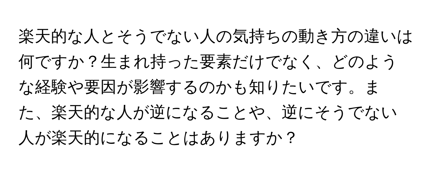 楽天的な人とそうでない人の気持ちの動き方の違いは何ですか？生まれ持った要素だけでなく、どのような経験や要因が影響するのかも知りたいです。また、楽天的な人が逆になることや、逆にそうでない人が楽天的になることはありますか？