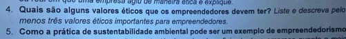 de uma empresa ágiu de maneira ética é explique. 
4. Quais são alguns valores éticos que os empreendedores devem ter? Liste e descreva pelo 
menos três valores éticos importantes para empreendedores. 
5. Como a prática de sustentabilidade ambiental pode ser um exemplo de empreendedorismo