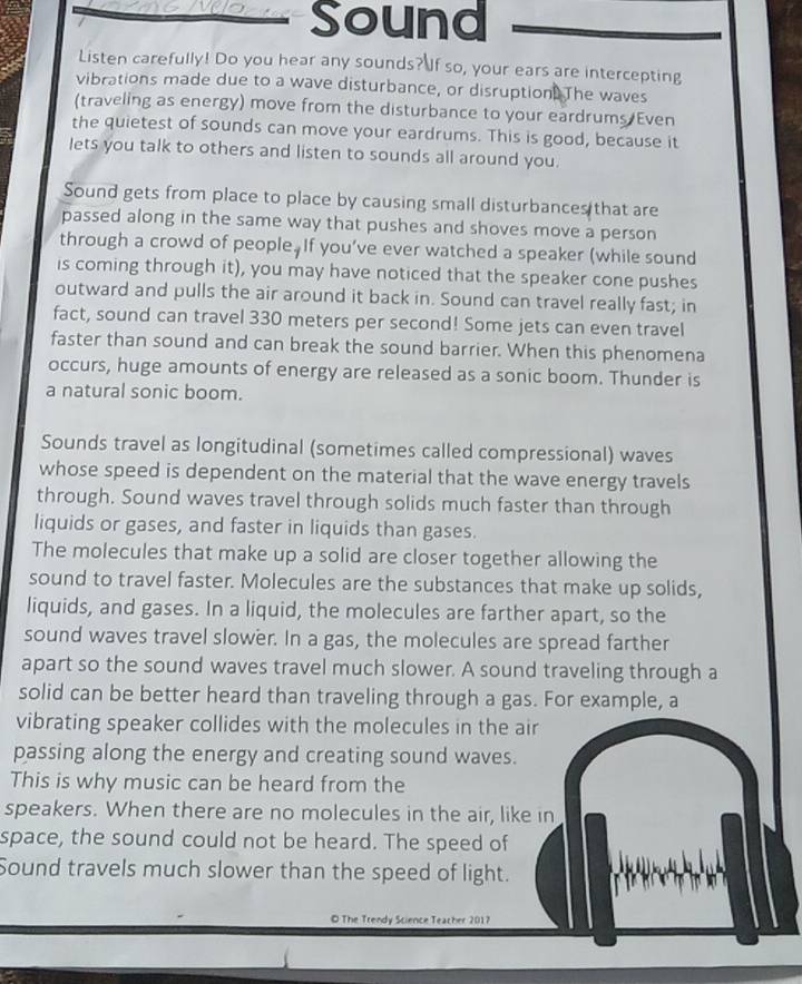 oNo Sound 
Listen carefully! Do you hear any sounds?If so, your ears are intercepting 
vibrations made due to a wave disturbance, or disruption. The waves 
(traveling as energy) move from the disturbance to your eardrums Even 
the quietest of sounds can move your eardrums. This is good, because it 
lets you talk to others and listen to sounds all around you. 
Sound gets from place to place by causing small disturbances that are 
passed along in the same way that pushes and shoves move a person 
through a crowd of people. If you’ve ever watched a speaker (while sound 
is coming through it), you may have noticed that the speaker cone pushes 
outward and pulls the air around it back in. Sound can travel really fast; in 
fact, sound can travel 330 meters per second! Some jets can even travel 
faster than sound and can break the sound barrier. When this phenomena 
occurs, huge amounts of energy are released as a sonic boom. Thunder is 
a natural sonic boom. 
Sounds travel as longitudinal (sometimes called compressional) waves 
whose speed is dependent on the material that the wave energy travels 
through. Sound waves travel through solids much faster than through 
liquids or gases, and faster in liquids than gases. 
The molecules that make up a solid are closer together allowing the 
sound to travel faster. Molecules are the substances that make up solids, 
liquids, and gases. In a liquid, the molecules are farther apart, so the 
sound waves travel slower. In a gas, the molecules are spread farther 
apart so the sound waves travel much slower. A sound traveling through a 
solid can be better heard than traveling through a gas. For example, a 
vibrating speaker collides with the molecules in the air 
passing along the energy and creating sound waves. 
This is why music can be heard from the 
speakers. When there are no molecules in the air, like in 
space, the sound could not be heard. The speed of 
Sound travels much slower than the speed of light. 
© The Trendy Science Teacher 2017