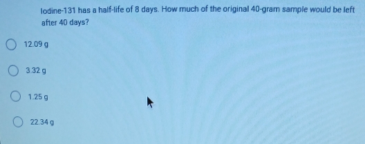 lodine- 131 has a half-life of 8 days. How much of the original 40-gram sample would be left
after 40 days?
12.09 g
3.32 g
1.25 g
22.34 g