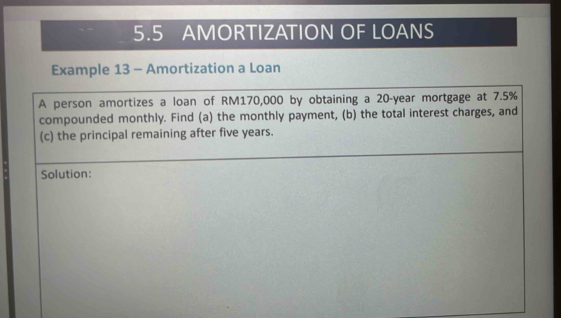 5.5 AMORTIZATION OF LOANS 
Example 13 - Amortization a Loan 
A person amortizes a loan of RM170,000 by obtaining a 20-year mortgage at 7.5%
compounded monthly. Find (a) the monthly payment, (b) the total interest charges, and 
(c) the principal remaining after five years. 
Solution: