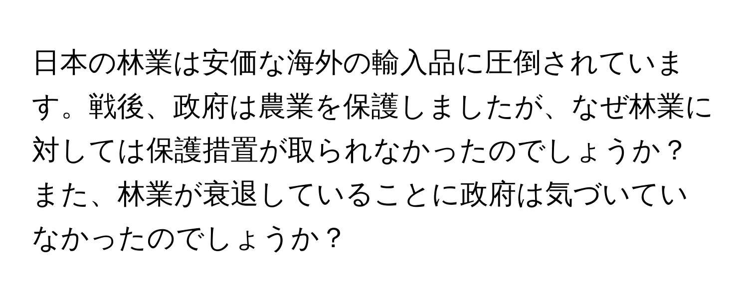 日本の林業は安価な海外の輸入品に圧倒されています。戦後、政府は農業を保護しましたが、なぜ林業に対しては保護措置が取られなかったのでしょうか？また、林業が衰退していることに政府は気づいていなかったのでしょうか？