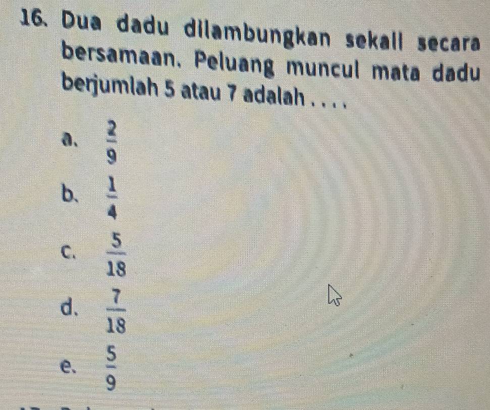 Dua dadu dilambungkan sekall secara
bersamaan. Peluang muncul mata dadu
berjumlah 5 atau 7 adalah . . . .
a.  2/9 
b.  1/4 
C.  5/18 
d.  7/18 
e.  5/9 