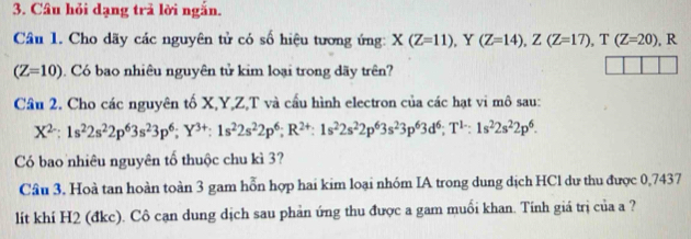 Câu hỏi dạng trả lời ngắn. 
Câu 1. Cho dãy các nguyên tử có số hiệu tương ứng: X(Z=11) , Y (Z=14), Z(Z=17), T(Z=20) , R
(Z=10). Có bao nhiêu nguyên tử kim loại trong dãy trên? 
Cầu 2. Cho các nguyên tố X, Y, Z,T và cầu hình electron của các hạt vi mô sau:
X^(2-) : 1s^22s^22p^63s^23p^6; Y^(3+) : 1s^22s^22p^6; R^(2+):1s^22s^22p^63s^23p^63d^6; T^(1-):1s^22s^22p^6. 
Có bao nhiêu nguyên tố thuộc chu kì 3? 
Cầu 3. Hoà tan hoàn toàn 3 gam hỗn hợp hai kim loại nhóm IA trong dung dịch HCl dư thu được 0,7437
lit khí H2 (đkc). Cô cạn dung dịch sau phản ứng thu được a gam muối khan. Tinh giá trị của a ?