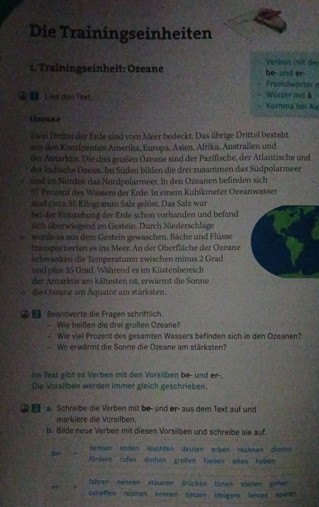 Die Trainingseinheiten
Verben mit der
1. Trainingseinheit: Ozeane be- und er-
Fremdwörter n
[ Lies den Text. Wörter mit ä
Komma bọi Âu
Ozeane
Zwei Drittel der Erde sind vom Meer bedeckt. Das übrige Drittel bestcht
aus den Kontinenten Amerika, Europa, Asien, Afrika, Australien und
der Antarktis. Die drei großen Ozeane sind der Pazifische, der Atlantische und
der Indische Ozean. Im Süden bilden die drei zusammen das Südpolarmeer
s  und im Norden das Nordpolarmeer. In den Ozeanen befinden sich
97 Prozent des Wassers der Erde. In einem Kubikmeter Ozeanwasser
sind circa 35 Kilogramm Salz gelöst, Das Salz war
bei der Entstehung der Erde schon vorhanden und befand
sich überwiegend im Gestein. Durch Niederschläge
wurde es aus dem Gestein gewaschen. Bäche und Flüsse
transportierten es ins Meer. An der Oberfläche der Ozeane
schwanken die Temperaturen zwischen minus 2 Grad
und plus 35 Grad. Während es im Küstenbereich
der Antarktis am kältesten ist, erwärmt die Sonne
die Ozeane am Äquator am stärksten.
Beantworte die Fragen schriftlich.
- Wie heißen die drei großen Ozeane?
Wie viel Prozent des gesamten Wassers befinden sich in den Ozeanen?
Wo erwärmt die Sonne die Ozeane am stärksten?
Im Text gibt es Verben mit den Vorsilben be- und er-.
Die Vorsilben werden immer gleich geschrieben
 a. Schreibe die Verben mit be- und er- aus dem Text auf und
markiere die Vorsilben.
b. Bilde neue Verben mit diesen Vorsilben und schreibe sie auf.
denken enden leuchten deuten erben rechnen dienen
be fördern rufen drohen greifen fassen eilen heben
fahren nennen staunen drücken tönen steilen zehen
schaffen reichen kennen setzen steigern lernen sparen