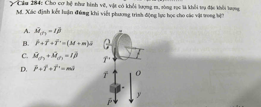 Cho cơ hệ như hình vẽ, vật có khối lượng m, ròng rọc là khối trụ đặc khối lượng
M. Xác định kết luận đúng khi viết phương trình động lực học cho các vật trong hệ?
A. vector M_(vector T)=Ivector beta 
B. vector P+vector T+vector T'=(M+m)vector a
C. vector M_(overline T)+vector M_(overline T)=Ivector beta 
D. vector P+vector T+vector T'=mvector a