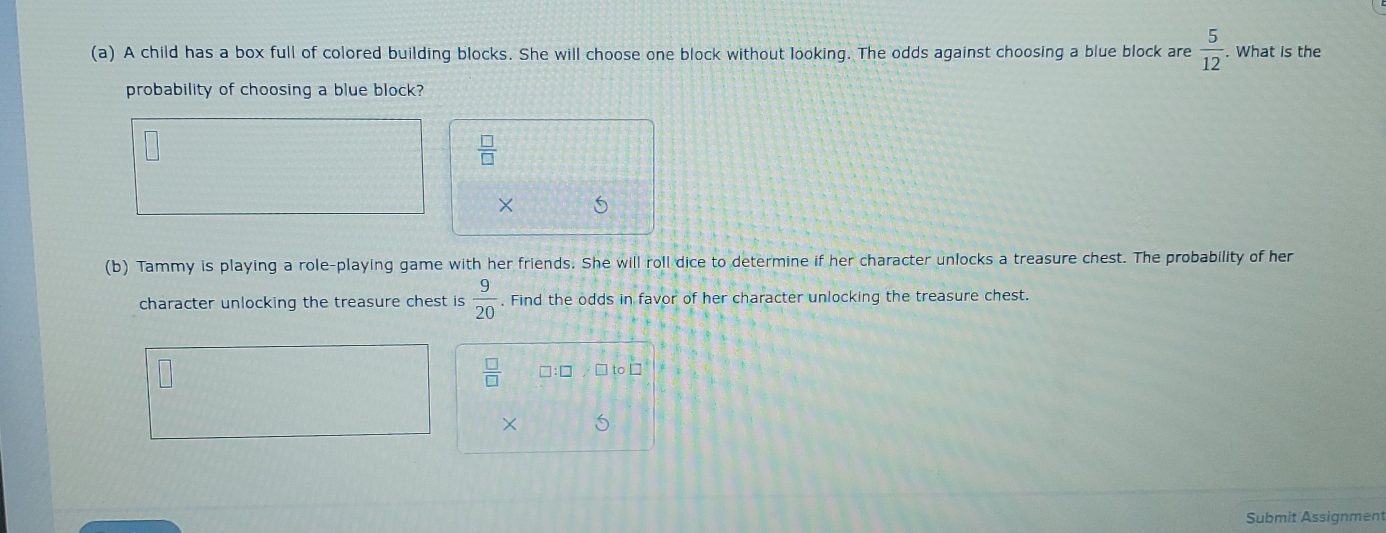 A child has a box full of colored building blocks. She will choose one block without looking. The odds against choosing a blue block are  5/12 . What is the 
probability of choosing a blue block?
 □ /□  
× 5
(b) Tammy is playing a role-playing game with her friends. She will roll dice to determine if her character unlocks a treasure chest. The probability of her 
character unlocking the treasure chest is  9/20 . Find the odds in favor of her character unlocking the treasure chest.
 □ /□   7 to□ 
× 6
Submit Assignment