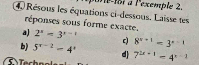 Me-toi à lexemple 2. 
4. Résous les équations ci-dessous. Laisse tes 
réponses sous forme exacte. 
a) 2^x=3^(x-1)
b) 5^(x-2)=4^x
c) 8^(x+1)=3^(x-1)
d) 7^(2x+1)=4^(x-2)