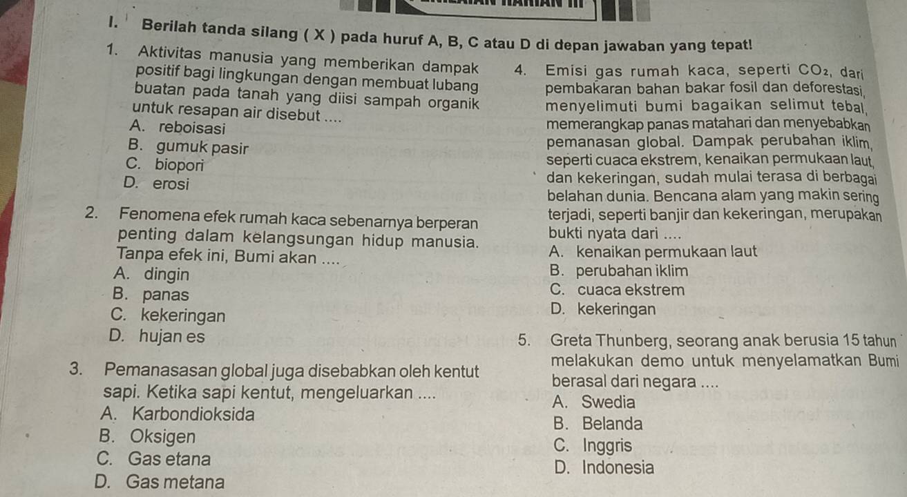 Berilah tanda silang ( X ) pada huruf A, B, C atau D di depan jawaban yang tepat!
1. Aktivitas manusia yang memberikan dampak 4. Emisi gas rumah kaca, seperti CO_2 dari
positif bagi lingkungan dengan membuat lubang pembakaran bahan bakar fosil dan deforestasi.
buatan pada tanah yang diisi sampah organik menyelimuti bumi bagaikan selimut tebal.
untuk resapan air disebut ....
A. reboisasi memerangkap panas matahari dan menyebabkan
B. gumuk pasir pemanasan global. Dampak perubahan iklim,
C. biopori seperti cuaca ekstrem, kenaikan permukaan laut,
D. erosi dan kekeringan, sudah mulai terasa di berbagai
belahan dunia. Bencana alam yang makin sering
terjadi, seperti banjir dan kekeringan, merupakan
2. Fenomena efek rumah kaca sebenarnya berperan bukti nyata dari ....
penting dalam kelangsungan hidup manusia.
Tanpa efek ini, Bumi akan .... A. kenaikan permukaan laut
A. dingin B. perubahan iklim
C. cuaca ekstrem
B. panas D. kekeringan
C. kekeringan
D. hujan es 5. Greta Thunberg, seorang anak berusia 15 tahun
melakukan demo untuk menyelamatkan Bumi
3. Pemanasasan global juga disebabkan oleh kentut berasal dari negara ....
sapi. Ketika sapi kentut, mengeluarkan .... A. Swedia
A. Karbondioksida B. Belanda
B. Oksigen
C. Inggris
C. Gas etana
D. Indonesia
D. Gas metana