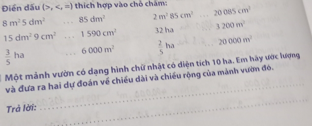 Điền dấu (>, thích hợp vào chỗ châm:
8m^25dm^2 、 85dm^2 2m^285cm^2 20085cm^2
15dm^29cm^2 , , . 1590cm^2 32 ha 3200m^2
6000m^2  2/5 ha 20000m^2
 3/5 ha
Một mảnh vườn có dạng hình chữ nhật có diện tích 10 ha. Em hãy ước lượng 
và đưa ra hai dự đoán về chiều dài và chiều rộng của mảnh vườn đó. 
Trả lời: 
_ 
_