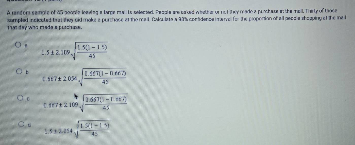 A random sample of 45 people leaving a large mall is selected. People are asked whether or not they made a purchase at the mall. Thirty of those
sampled indicated that they did make a purchase at the mall. Calculate a 98% confidence interval for the proportion of all people shopping at the mall
that day who made a purchase.
a 1.5± 2.109sqrt(frac 1.5(1-1.5))45
b 0.667± 2.054sqrt(frac 0.667(1-0.667))45
c 0.667± 2.109sqrt(frac 0.667(1-0.667))45
d 1.5± 2.054sqrt(frac 1.5(1-1.5))45