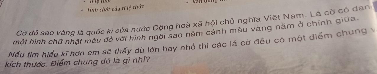 lệ thức Vạn dựng 
Tính chất của tỉ lệ thức 
Cờ đỏ sao vàng là quốc kì của nước Cộng hoà xã hội chủ nghĩa Việt Nam. Lá cờ có dạn 
một hình chữ nhật màu đỏ với hình ngôi sao năm cánh màu vàng nằm ở chính giữa. 
Nếu tìm hiểu kĩ hơn em sẽ thấy dù lớn hay nhỏ thì các lá cờ đều có một điểm chung 
kích thước. Điểm chung đó là gì nhỉ?