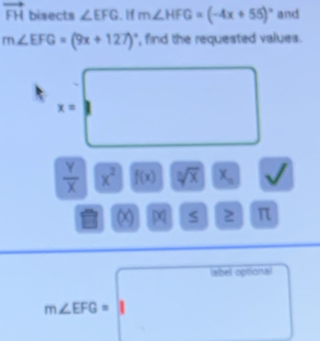 vector FH bisects ∠ EFG. If m∠ HFG=(-4x+55)^circ  and
m∠ EFG=(9x+127)^circ  , find the requested values .
x=□
 Y/X  x^2 f(x) sqrt[3](x) x_n^((circ)
M
x S 2 π 
abel optional 
^a_□)
^circ  /
m∠ EFG=1