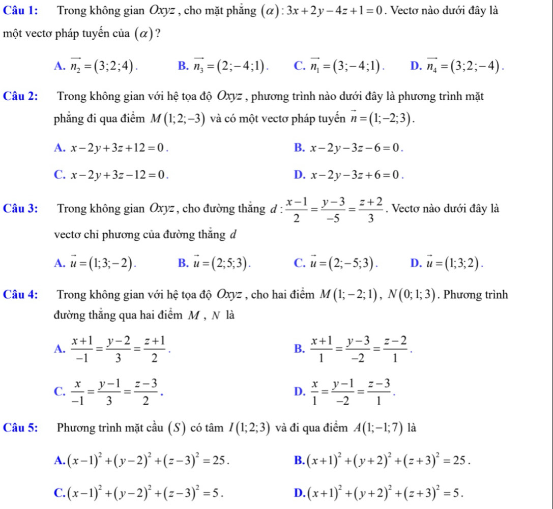 Trong không gian Oxyz , cho mặt phẳng (α): 3x+2y-4z+1=0. Vectơ nào dưới đây là
một vectơ pháp tuyến của (α)?
A. vector n_2=(3;2;4). B. vector n_3=(2;-4;1). C. vector n_1=(3;-4;1). D. vector n_4=(3;2;-4).
Câu 2: Trong không gian với hệ tọa độ Oxyz , phương trình nào dưới đây là phương trình mặt
phẳng đi qua điểm M(1;2;-3) và có một vectơ pháp tuyển vector n=(1;-2;3).
A. x-2y+3z+12=0. B. x-2y-3z-6=0.
C. x-2y+3z-12=0. D. x-2y-3z+6=0.
Câu 3: Trong không gian Oxyz , cho đường thắng đ :  (x-1)/2 = (y-3)/-5 = (z+2)/3 . Vectơ nào dưới đây là
vectơ chỉ phương của đường thắng d
A. vector u=(1;3;-2). B. vector u=(2;5;3). C. vector u=(2;-5;3). D. vector u=(1;3;2).
Câu 4: Trong không gian với hệ tọa độ Oxyz , cho hai điểm M(1;-2;1),N(0;1;3). Phương trình
đường thẳng qua hai điểm M , N là
A.  (x+1)/-1 = (y-2)/3 = (z+1)/2 .  (x+1)/1 = (y-3)/-2 = (z-2)/1 .
B.
C.  x/-1 = (y-1)/3 = (z-3)/2 .  x/1 = (y-1)/-2 = (z-3)/1 .
D.
Câu 5: Phương trình mặt cầu (S) có tâm I(1;2;3) và đi qua điểm A(1;-1;7) là
A. (x-1)^2+(y-2)^2+(z-3)^2=25. (x+1)^2+(y+2)^2+(z+3)^2=25.
B.
C. (x-1)^2+(y-2)^2+(z-3)^2=5. (x+1)^2+(y+2)^2+(z+3)^2=5.
D.