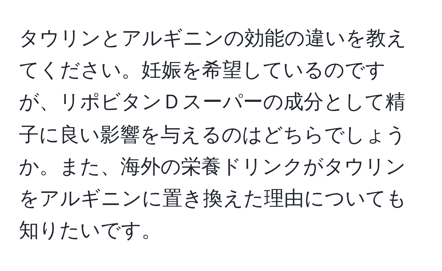 タウリンとアルギニンの効能の違いを教えてください。妊娠を希望しているのですが、リポビタンＤスーパーの成分として精子に良い影響を与えるのはどちらでしょうか。また、海外の栄養ドリンクがタウリンをアルギニンに置き換えた理由についても知りたいです。