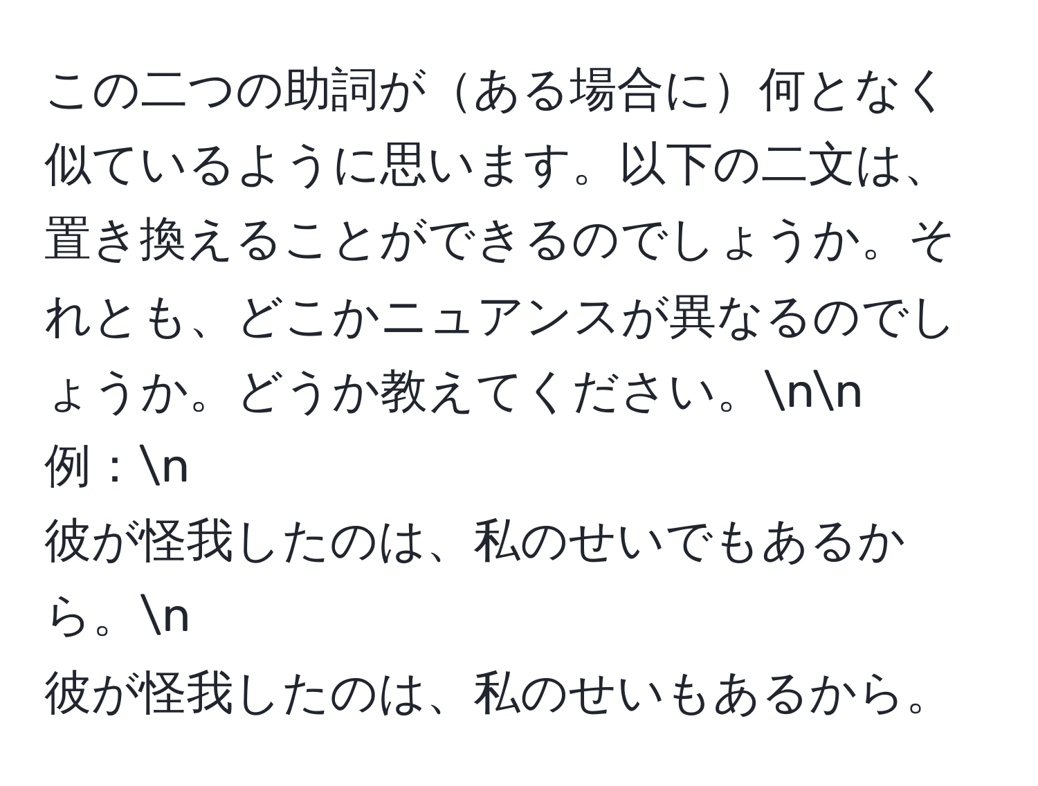 この二つの助詞がある場合に何となく似ているように思います。以下の二文は、置き換えることができるのでしょうか。それとも、どこかニュアンスが異なるのでしょうか。どうか教えてください。nn
例：n
彼が怪我したのは、私のせいでもあるから。n
彼が怪我したのは、私のせいもあるから。