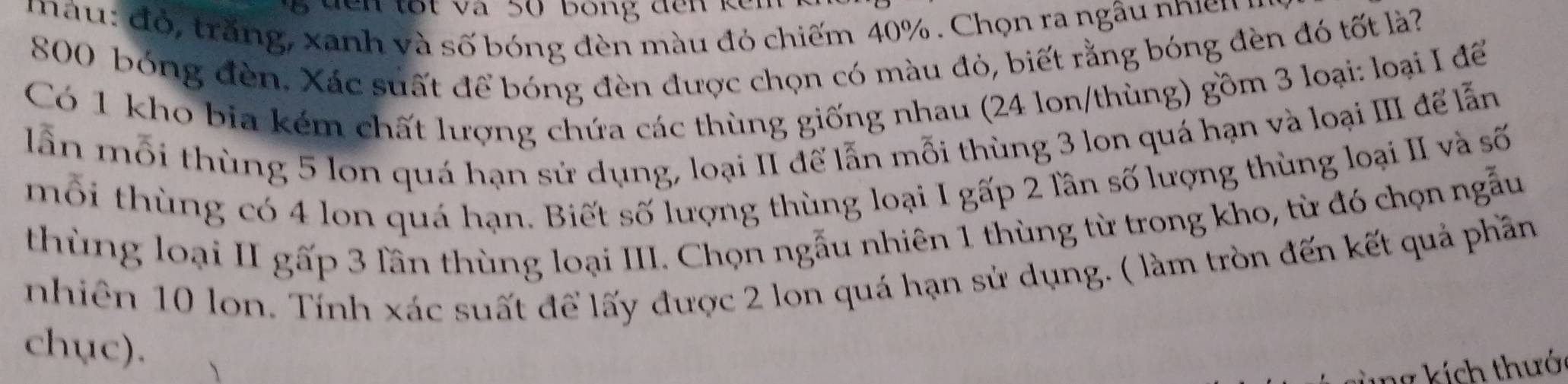 to t v a số Bong dến ke n
m a u : đ ó , trăng, xanh và số bóng đèn màu đó chiếm 40%. Chọn ra ngâu nhin y
800 bóng đèn. Xác suất để bóng đèn được chọn có màu đỏ, biết rằng bóng đèn đó tốt là? 
Có 1 kho bia kém chất lượng chứa các thùng giống nhau (24 lon/thùng) gồm 3 loại: loại I để 
lẫn mỗi thùng 5 lon quá hạn sử dụng, loại II để lẫn mỗi thùng 3 lon quá hạn và loại III để lẫn 
mỗi thùng có 4 lon quá hạn. Biết số lượng thùng loại I gấp 2 lần số lượng thùng loại II và số 
thùng loại II gấp 3 lần thùng loại III. Chọn ngẫu nhiên 1 thùng từ trong kho, từ đó chọn ngẫu 
nhiên 10 lon. Tính xác suất để lấy được 2 lon quá hạn sử dụng. ( làm tròn đến kết quả phần 
chục).