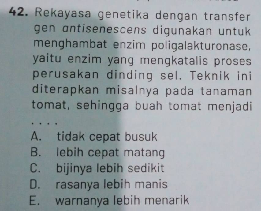 Rekayasa genetika dengan transfer
gen antisenescens digunakan untuk 
menghambat enzim poligalakturonase,
yaitu enzim yang mengkatalis proses
perusakan dinding sel. Teknik ini
diterapkan misalnya pada tanaman
tomat, sehingga buah tomat menjadi
A. tidak cepat busuk
B. lebih cepat matang
C. bijinya lebih sedikit
D. rasanya lebih manis
E. warnanya lebih menarik