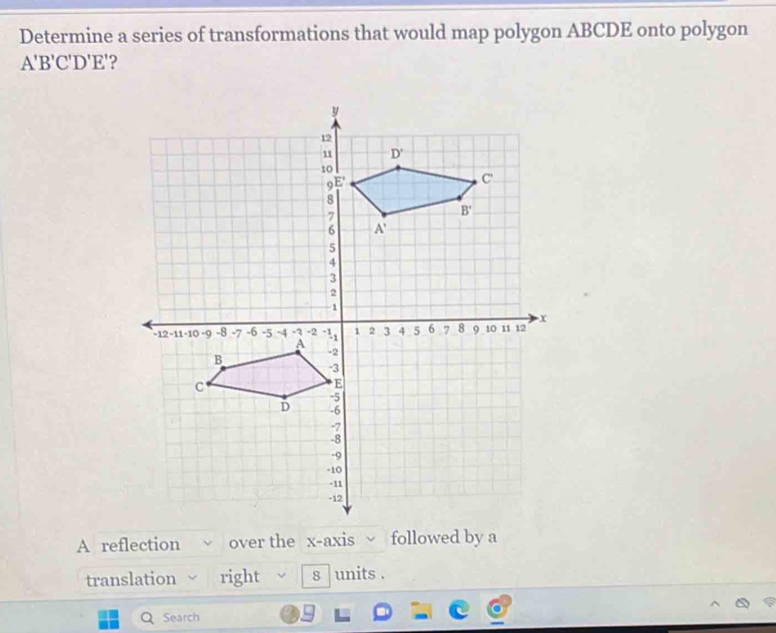 Determine a series of transformations that would map polygon ABCDE onto polygon
A'B'C'D'E' ?
A reflection over the x-axis followed by a
translation right 8 units .
Search