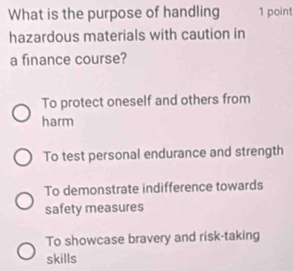 What is the purpose of handling 1 point
hazardous materials with caution in
a finance course?
To protect oneself and others from
harm
To test personal endurance and strength
To demonstrate indifference towards
safety measures
To showcase bravery and risk-taking
skills