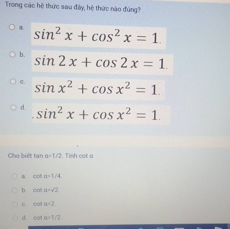 Trong các hệ thức sau đây, hệ thức nào đúng?
a. sin^2x+cos^2x=1.
b. sin 2x+cos 2x=1.
C. sin x^2+cos x^2=1.
d. sin^2x+cos x^2=1. 
Cho biết tan alpha =1/2. Tính cot a
a. cot alpha =1/4.
b. cot a=sqrt(2).
C. cot a=2. 
d. cot a=1/2.