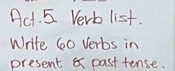 Act. 5. Verb list. 
Write 60 verbs in 
present & past tense.