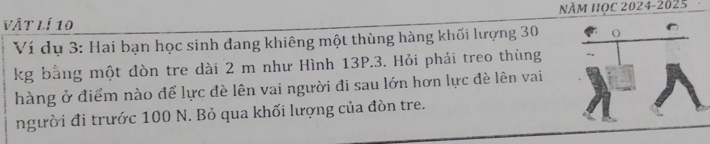 Năm Học 2024-2025 
vật lí 10
Ví dụ 3: Hai bạn học sinh đang khiêng một thùng hàng khối lượng 30
kg bằng một đòn tre dài 2 m như Hình 13P.3. Hỏi phải treo thùng 
hàng ở điểm nào để lực đè lên vai người đi sau lớn hơn lực đè lên vai 
người đi trước 100 N. Bỏ qua khối lượng của đòn tre.