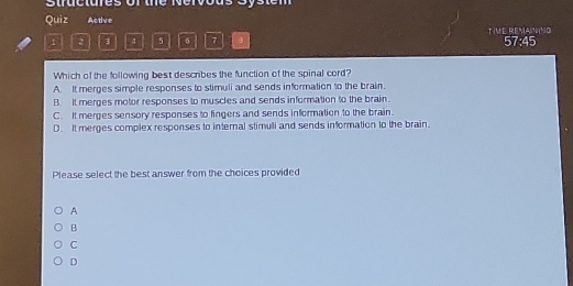 Stractures of the Nervous System
Quiz Active
1 2 3 4 5 6 7 TVE REMAININD 57:45
Which of the following best describes the function of the spinal cord?
A. It merges simple responses to stimuli and sends information to the brain.
B. It merges motor responses to muscles and sends information to the brain.
C. It merges sensory responses to fingers and sends information to the brain.
D. It merges complex responses to internal stimuli and sends information to the brain.
Please select the best answer from the choices provided
A
B
C
D