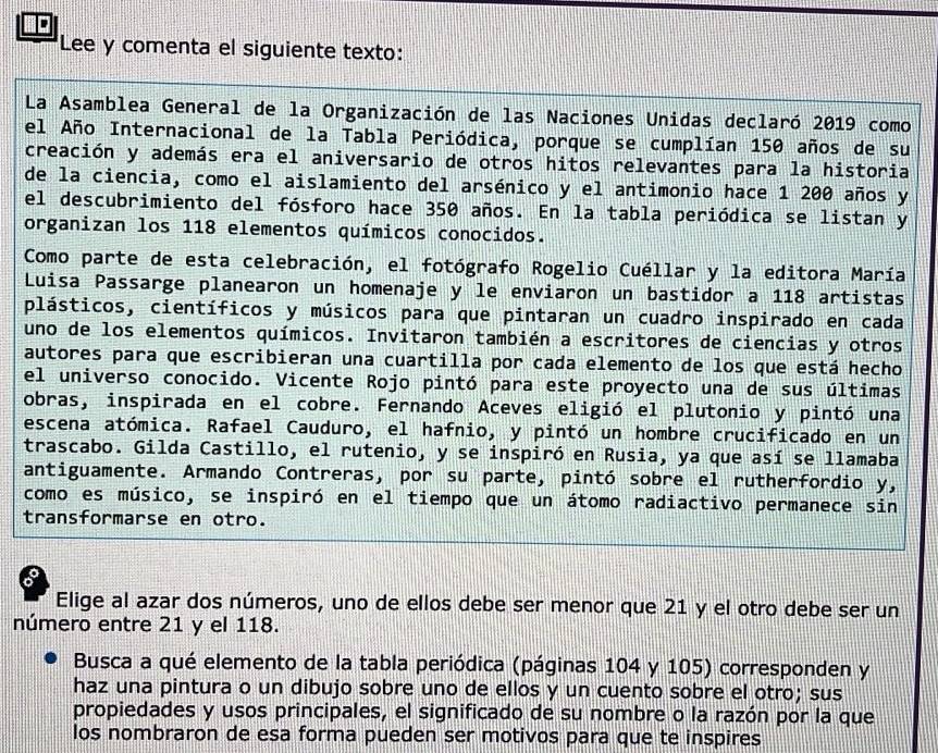 Lee y comenta el siguiente texto:
La Asamblea General de la Organización de las Naciones Unidas declaró 2019 como
el Año Internacional de la Tabla Periódica, porque se cumplían 150 años de su
creación y además era el aniversario de otros hitos relevantes para la historia
de la ciencia, como el aislamiento del arsénico y el antimonio hace 1 200 años y
el descubrimiento del fósforo hace 350 años. En la tabla periódica se listan y
organizan los 118 elementos químicos conocidos.
Como parte de esta celebración, el fotógrafo Rogelio Cuéllar y la editora María
Luisa Passarge planearon un homenaje y le enviaron un bastidor a 118 artistas
plásticos, científicos y músicos para que pintaran un cuadro inspirado en cada
uno de los elementos químicos. Invitaron también a escritores de ciencias y otros
autores para que escribieran una cuartilla por cada elemento de los que está hecho
el universo conocido. Vicente Rojo pintó para este proyecto una de sus últimas
obras, inspirada en el cobre. Fernando Aceves eligió el plutonio y pintó una
escena atómica. Rafael Cauduro, el hafnio, y pintó un hombre crucificado en un
trascabo. Gilda Castillo, el rutenio, y se inspiró en Rusia, ya que así se llamaba
antiguamente. Armando Contreras, por su parte, pintó sobre el rutherfordio y,
como es músico, se inspiró en el tiempo que un átomo radiactivo permanece sin
transformarse en otro.
8
Elige al azar dos números, uno de ellos debe ser menor que 21 y el otro debe ser un
número entre 21 y el 118.
Busca a qué elemento de la tabla periódica (páginas 104 y 105) corresponden y
haz una pintura o un dibujo sobre uno de ellos y un cuento sobre el otro; sus
propiedades y usos principales, el significado de su nombre o la razón por la que
los nombraron de esa forma pueden ser motivos para que te inspires