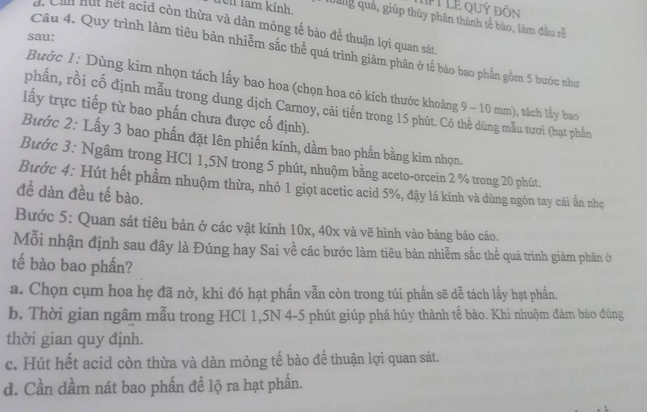 em lam kính.
PT LE QUý đÔN
Qang quá, giúp thủy phân thành tế bảo, làm đầu rễ
d. Can hut hết acid còn thừa và dàn mỏng tế bào để thuận lợi quan sát
sau:
Câu 4. Quy trình làm tiêu bản nhiễm sắc thể quá trình giảm phân ở tế bảo bao phần gồm 5 bước như
Bước 1: Dùng kim nhọn tách lấy bao hoa (chọn hoa có kích thước khoảng 9 - 10 mm), tách lấy bao
phấn, rồi cố định mẫu trong dung dịch Carnoy, cải tiến trong 15 phút. Có thể dùng mẫu tươi (hạt phần
lấy trực tiếp từ bao phấn chưa được cố định).
Bước 2: Lấy 3 bao phần đặt lên phiến kính, dầm bao phần bằng kim nhọn.
Bước 3: Ngâm trong HCl 1,5N trong 5 phút, nhuộm bằng aceto-orcein 2 % trong 20 phút.
Bước 4: Hút hết phầm nhuộm thừa, nhỏ 1 giọt acetic acid 5%, đậy lá kính và dùng ngón tay cái ấn nhẹ
để dàn đều tế bào.
Bước 5: Quan sát tiêu bản ở các vật kính 10x, 40x và vẽ hình vào bảng báo cáo.
Mỗi nhận định sau đây là Đúng hay Sai về các bước làm tiêu bản nhiễm sắc thể quá trình giảm phân ở
tế bào bao phần?
a. Chọn cụm hoa hẹ đã nở, khi đó hạt phần vẫn còn trong túi phần sẽ dễ tách lấy hạt phần.
b. Thời gian ngâm mẫu trong HCl 1,5N 4-5 phút giúp phá hủy thành tế bào. Khi nhuộm đảm bảo đúng
thời gian quy định.
c. Hút hết acid còn thừa và dàn mỏng tế bào để thuận lợi quan sát.
d. Cần dầm nát bao phần đề lộ ra hạt phần.