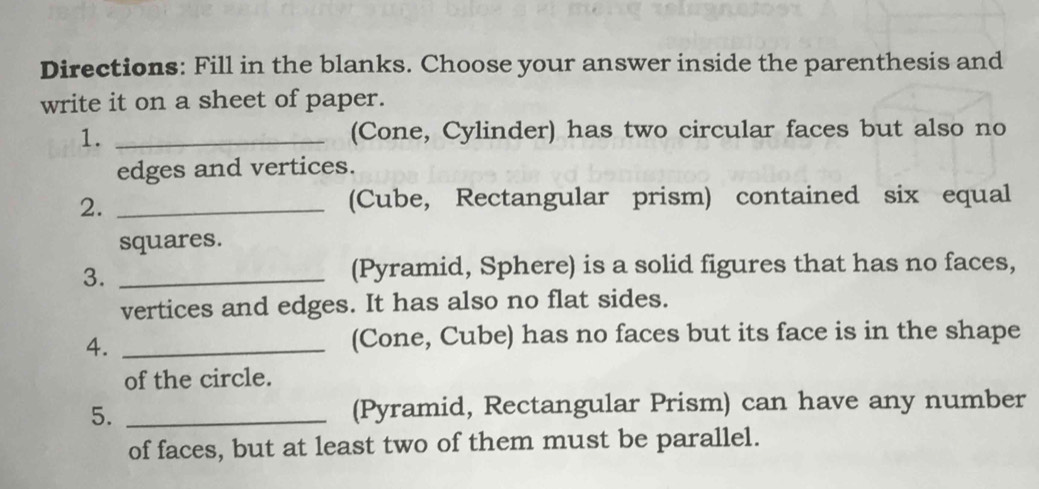 Directions: Fill in the blanks. Choose your answer inside the parenthesis and 
write it on a sheet of paper. 
1. _(Cone, Cylinder) has two circular faces but also no 
edges and vertices. 
2._ 
(Cube, Rectangular prism) contained six equal 
squares. 
3._ 
(Pyramid, Sphere) is a solid figures that has no faces, 
vertices and edges. It has also no flat sides. 
4._ 
(Cone, Cube) has no faces but its face is in the shape 
of the circle. 
5. _(Pyramid, Rectangular Prism) can have any number 
of faces, but at least two of them must be parallel.