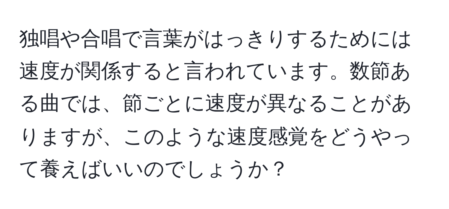 独唱や合唱で言葉がはっきりするためには速度が関係すると言われています。数節ある曲では、節ごとに速度が異なることがありますが、このような速度感覚をどうやって養えばいいのでしょうか？