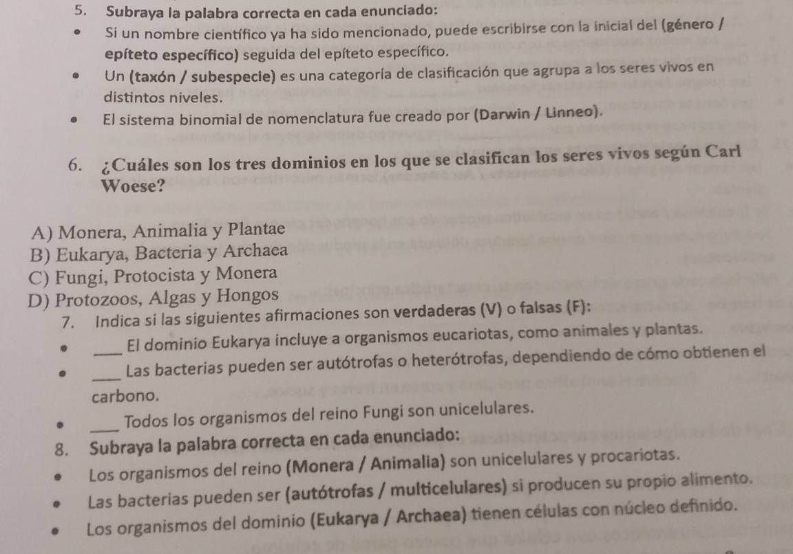 Subraya la palabra correcta en cada enunciado:
Si un nombre científico ya ha sido mencionado, puede escribirse con la inicial del (género /
epíteto específico) seguida del epíteto específico.
Un (taxón / subespecie) es una categoría de clasificación que agrupa a los seres vivos en
distintos niveles.
El sistema binomial de nomenclatura fue creado por (Darwin / Linneo).
6. ¿Cuáles son los tres dominios en los que se clasifican los seres vivos según Carl
Woese?
A) Monera, Animalia y Plantae
B) Eukarya, Bacteria y Archaea
C) Fungi, Protocista y Monera
D) Protozoos, Algas y Hongos
7. Indica si las siguientes afirmaciones son verdaderas (V) o falsas (F):
El dominio Eukarya incluye a organismos eucariotas, como animales y plantas.
_Las bacterias pueden ser autótrofas o heterótrofas, dependiendo de cómo obtienen el
carbono.
_
Todos los organismos del reino Fungi son unicelulares.
8. Subraya la palabra correcta en cada enunciado:
Los organismos del reino (Monera / Animalia) son unicelulares y procariotas.
Las bacterias pueden ser (autótrofas / multicelulares) si producen su propio alimento.
Los organismos del dominio (Eukarya / Archaea) tienen células con núcleo definido.