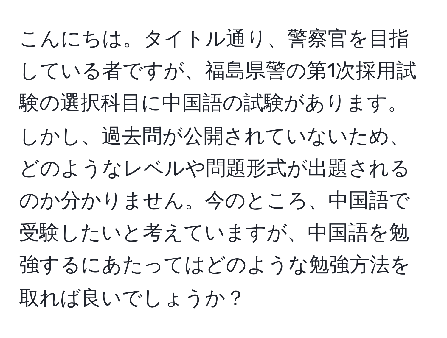 こんにちは。タイトル通り、警察官を目指している者ですが、福島県警の第1次採用試験の選択科目に中国語の試験があります。しかし、過去問が公開されていないため、どのようなレベルや問題形式が出題されるのか分かりません。今のところ、中国語で受験したいと考えていますが、中国語を勉強するにあたってはどのような勉強方法を取れば良いでしょうか？