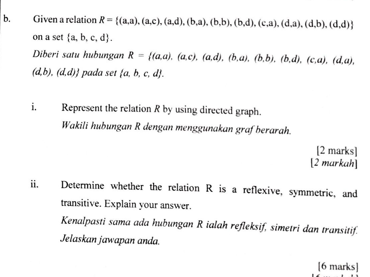 Given a relation R= (a,a),(a,c),(a,d),(b,a),(b,b),(b,d),(c,a),(d,a),(d,b),(d,d)
on a set  a,b,c,d. 
Diberi satu hubungan R= (a,a),(a,c),(a,d),(b,a),(b,b),(b,d),(c,a),(d,a),
(d,b),(d,d) pada set  a,b,c,d. 
i. Represent the relation R by using directed graph. 
Wakili hubungan R dengan menggunakan grafberarah. 
[2 marks] 
[2 markah] 
ii. Determine whether the relation R is a reflexive, symmetric, and 
transitive. Explain your answer. 
Kenalpasti sama ada hubungan R ialah refleksif, simetri dan transitif. 
Jelaskan jawapan anda. 
[6 marks]