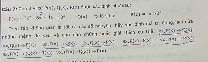 Cho 3 vị từ P(x), Q(x), R(x) được xác định như sau:
P(x)=''x^2-8x+15=0'' Q(x)=^nx là số lẻ" R(x)=''x>0
Trên tập không gian là tất cả các số nguyên, hãy xác định giá trị đúng, sai của 
những mệnh đề sau và cho dẫn chứng hoặc giải thích cụ thể: forall x, P(x)to Q(x) :
forall x, Q(x)to P(x); exists x, P(x)to Q(x); exists x, Q(x)to P(x) □  exists x, R(x)wedge P(x); forall x, P(x)to R(x).
exists x, P(x)to (Q(x)wedge R(x)); forall x, (P(x)vee Q(x))to R(x)