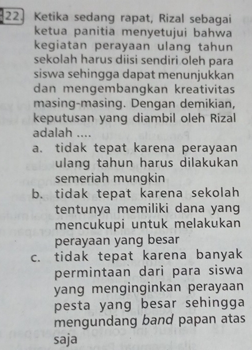 Ketika sedang rapat, Rizal sebagai
ketua panitia menyetujui bahwa
kegiatan perayaan ulang tahun
sekolah harus diisi sendiri oleh para
siswa sehingga dapat menunjukkan
dan mengembangkan kreativitas
masing-masing. Dengan demikian,
keputusan yang diambil oleh Rizal
adalah ....
a. tidak tepat karena perayaan
ulang tahun harus dilakukan
semeriah mungkin
b. tidak tepat karena sekolah
tentunya memiliki dana yang
mencukupi untuk melakukan
perayaan yang besar
c. tidak tepat karena banyak
permintaan dari para siswa
yang menginginkan perayaan
pesta yang besar sehingga
mengundang band papan atas
saja