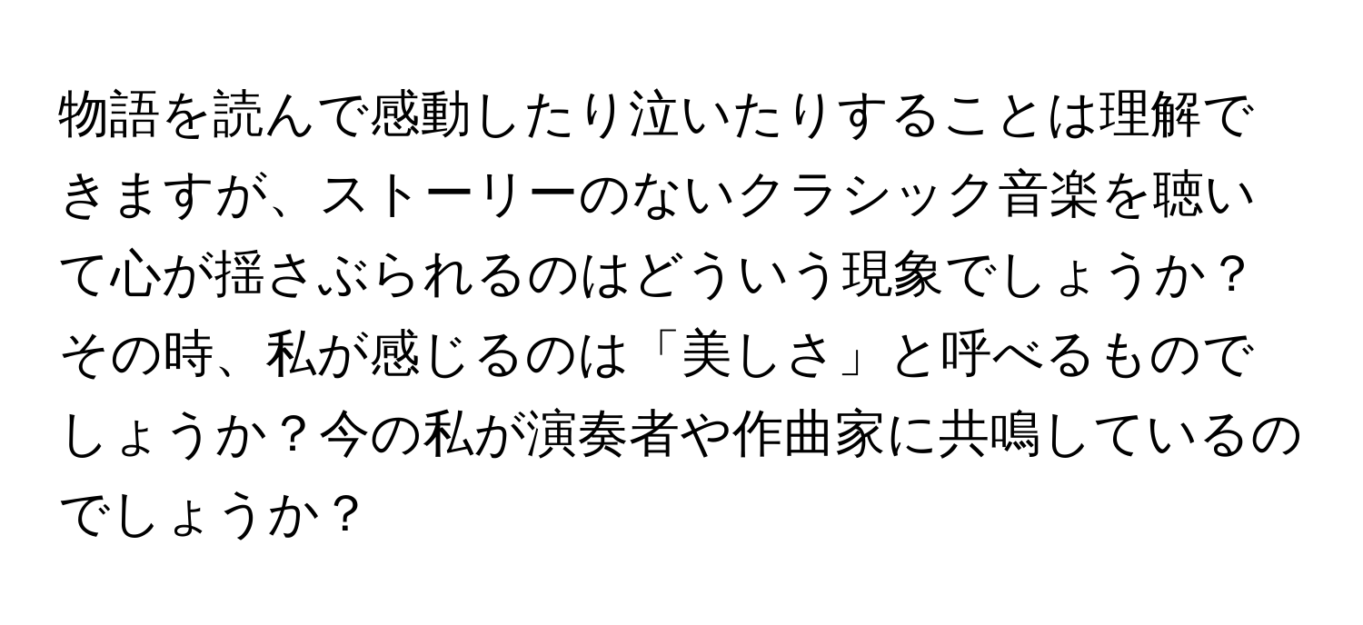 物語を読んで感動したり泣いたりすることは理解できますが、ストーリーのないクラシック音楽を聴いて心が揺さぶられるのはどういう現象でしょうか？その時、私が感じるのは「美しさ」と呼べるものでしょうか？今の私が演奏者や作曲家に共鳴しているのでしょうか？