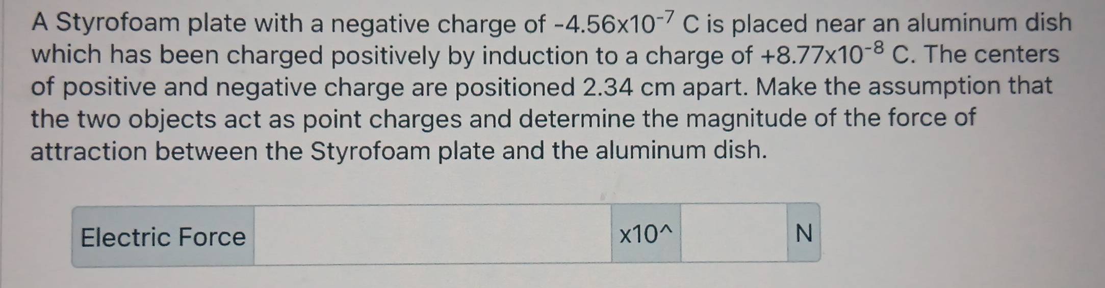 A Styrofoam plate with a negative charge of -4.56* 10^(-7)C is placed near an aluminum dish 
which has been charged positively by induction to a charge of +8.77* 10^(-8)C. The centers 
of positive and negative charge are positioned 2.34 cm apart. Make the assumption that 
the two objects act as point charges and determine the magnitude of the force of 
attraction between the Styrofoam plate and the aluminum dish. 
Electric Force * 10^(wedge) N