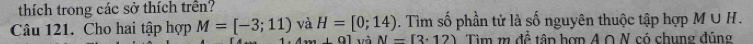 thích trong các sở thích trên? 
Câu 121. Cho hai tập hợp M=[-3;11) và H=[0;14). Tìm số phần tử là số nguyên thuộc tập hợp M∪ H.
-91 và N=[3· 12) Tìm m đề tâp hợn A ∩ N có chung đúng