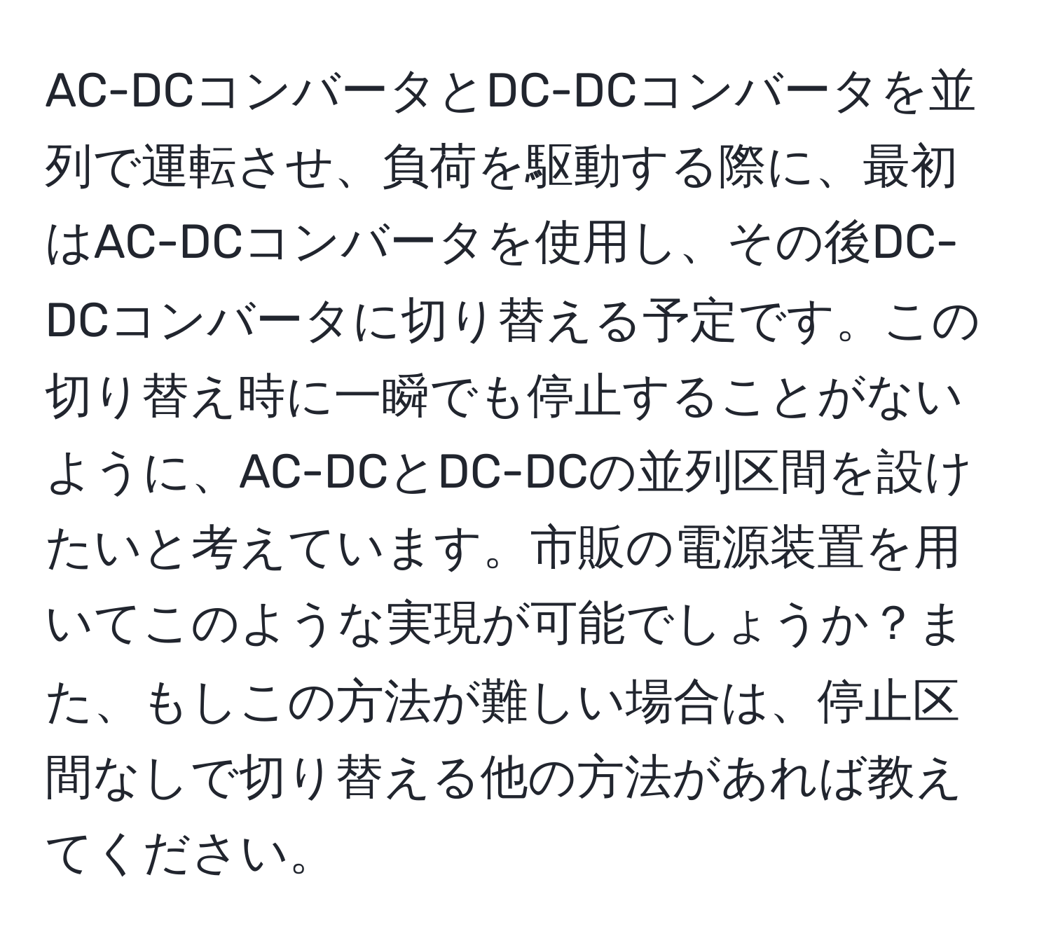 AC-DCコンバータとDC-DCコンバータを並列で運転させ、負荷を駆動する際に、最初はAC-DCコンバータを使用し、その後DC-DCコンバータに切り替える予定です。この切り替え時に一瞬でも停止することがないように、AC-DCとDC-DCの並列区間を設けたいと考えています。市販の電源装置を用いてこのような実現が可能でしょうか？また、もしこの方法が難しい場合は、停止区間なしで切り替える他の方法があれば教えてください。