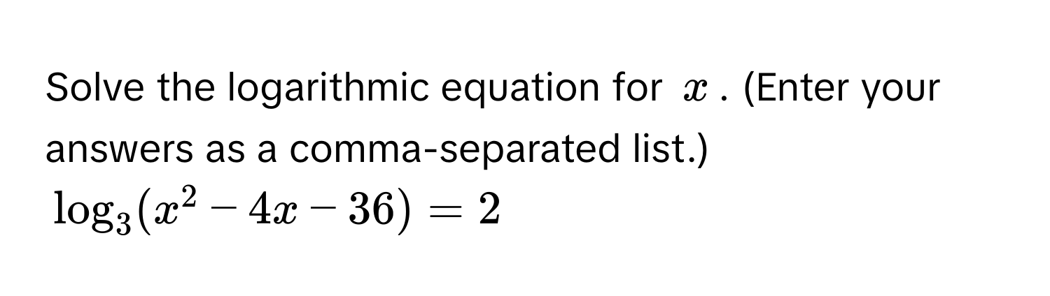 Solve the logarithmic equation for $x$. (Enter your answers as a comma-separated list.)
$log_3 (x^2 - 4x - 36) = 2$