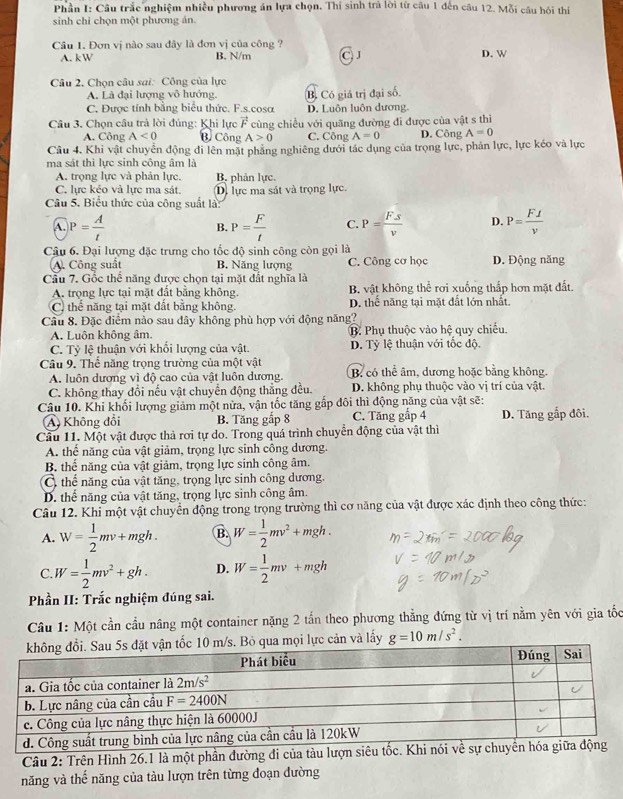 Phần I: Câu trắc nghiệm nhiều phương án lựa chọn. Thí sinh trả lời từ câu 1 đến câu 12. Mỗi câu hội thí
sinh chỉ chọn một phương án.
Câu 1. Đơn vị nào sau đây là đơn vị của công ?
A. kW B. N/m J D. W
Câu 2. Chọn câu sai: Công của lực
A. Là đại lượng vô hướng. B. Có giá trị đại số.
C. Được tính bằng biểu thức. F.s.cosa D. Luôn luôn dương.
Câu 3. Chọn câu trà lời đủng: Khi lực vector F cùng chiều với quăng đường đi được của vật s thì
A. Công A<0</tex> B. Công A>0 C. Công A=0 D. Công A=0
Câu 4. Khi vật chuyển động di lên mặt phẳng nghiêng dưới tác dụng của trọng lực, phản lực, lực kéo và lực
ma sát thì lực sinh công âm là
A. trọng lực và phản lực, B. phản lực.
C. lực kẻo và lực ma sát. D) lực ma sát và trọng lực.
Câu 5. Biểu thức của công suất là:
A. P= A/t  P= F/t  C. P= Fs/v  D. P= F⊥ /v 
B.
Câu 6. Đại lượng đặc trưng cho tốc độ sinh công còn gọi là D. Động năng
A. Công suất B. Năng lượng C. Công cơ học
Cầu 7. Gốc thể năng được chọn tại mặt đất nghĩa là
A. trọng lực tại mặt đất bằng không. B vật không thể rơi xuống thấp hơn mặt đất.
C) thể năng tại mặt đất bằng không. D. thể năng tại mặt đất lớn nhất.
Cầu 8. Đặc điểm nào sau đây không phù hợp với động năng?
A. Luôn không âm. B. Phụ thuộc vào hệ quy chiếu.
C. Tỷ lệ thuận với khối lượng của vật. D. Tỷ lệ thuận với tốc độ.
Câu 9. Thế năng trọng trường của một vật B có thể âm, dương hoặc bằng không.
A. luôn dương vì độ cao của vật luôn dương.
C. không thay đổi nếu vật chuyển động thẳng đều. D. không phụ thuộc vào vị trí của vật.
Câu 10. Khi khối lượng giảm một nửa, vận tốc tăng gắp đôi thì động năng của vật sẽ:
A Không đổi B. Tăng gắp 8 C. Tăng gấp 4 D. Tăng gắp đôi.
Cầu 11. Một vật được thả rơi tự do. Trong quá trình chuyển động của vật thì
A. thế năng của vật giảm, trọng lực sinh công dương.
B. thế năng của vật giảm, trọng lực sinh công âm.
C. thể năng của vật tăng, trọng lực sinh công dương.
D. thể năng của vật tăng, trọng lực sinh công âm.
Câu 12. Khi một vật chuyển động trong trọng trường thì cơ năng của vật được xác định theo công thức:
A. W= 1/2 mv+mgh. B. W= 1/2 mv^2+mgh.
C. W= 1/2 mv^2+gh. D. W= 1/2 mv+mgh
Phần II: Trắc nghiệm đúng sai.
Câu 1: Một cần cầu nâng một container nặng 2 tấn theo phương thẳng đứng từ vị trí nằm yên với gia tốc
lực cản và lấy g=10m/s^2.
Câu 2: Trên Hình 26.1 là một phần đường đi của tàu lượn siê
năng và thế năng của tàu lượn trên từng đoạn đường