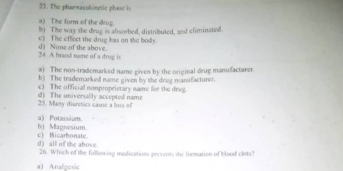 The pharmacokinetic phase is
a) The form of the drug.
b) The way the drug is absorbed, distributed, and eliminated.
c) The effect the drug has on the body.
d) None of the above.
24 A brand name of a drug is
a) The non-trademarked name given by the original drug manufacturer.
b) The trademarked name given by the drug manufacturer.
c) The official nonproprietary name for the drug.
d) The universally accepted name
25. Many diuretics cause a loss of
a) Potassium.
b) Magnesium.
c) Bicarbonate.
d) all of the above.
26. Which of the following medications prevents the formation of blood clots?
a) Analgesic