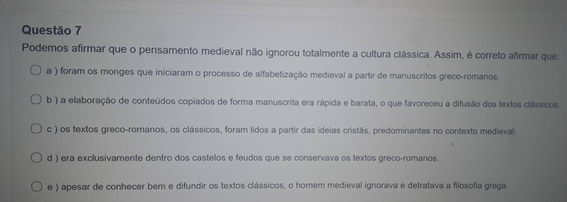 Podemos afirmar que o pensamento medieval não ignorou totalmente a cultura clássica. Assim, é correto afirmar que:
a ) foram os monges que iniciaram o processo de alfabetização medieval a partir de manuscritos greco-romanos.
b ) a elaboração de conteúdos copiados de forma manuscrita era rápida e barata, o que favoreceu a difusão dos textos clássicos.
c ) os textos greco-romanos, os clássicos, foram lidos a partir das ideias cristãs, predominantes no contexto medieval.
d ) era exclusivamente dentro dos castelos e feudos que se conservava os textos greco-romanos.
e ) apesar de conhecer bem e difundir os textos clássicos, o homem medieval ignorava e detratava a filosofia grega.