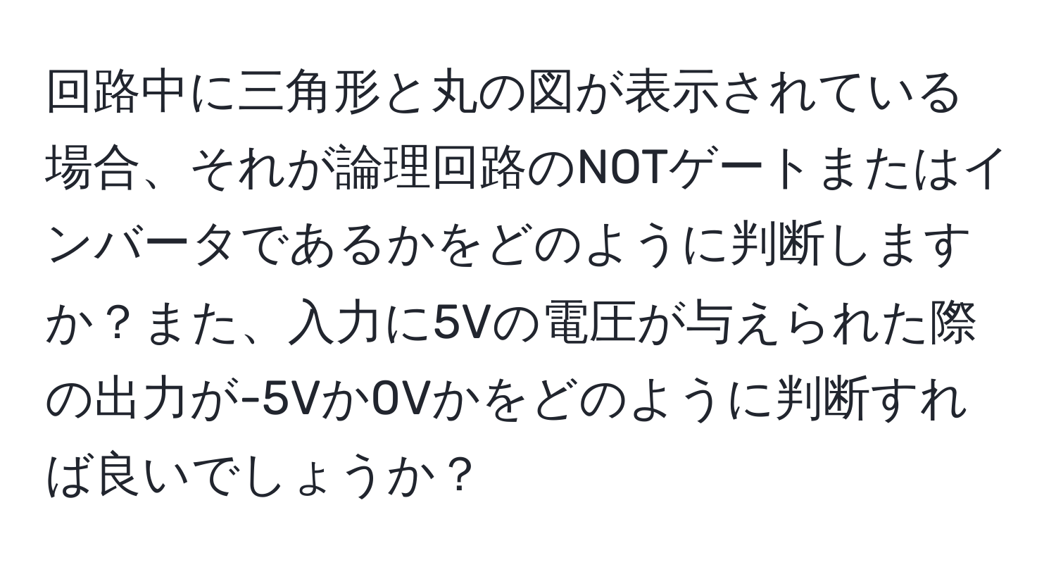 回路中に三角形と丸の図が表示されている場合、それが論理回路のNOTゲートまたはインバータであるかをどのように判断しますか？また、入力に5Vの電圧が与えられた際の出力が-5Vか0Vかをどのように判断すれば良いでしょうか？